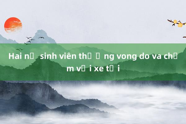 Hai nữ sinh viên thương vong do va chạm với xe tải