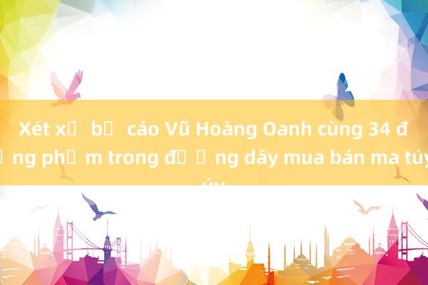 Xét xử bị cáo Vũ Hoàng Oanh cùng 34 đồng phạm trong đường dây mua bán ma túy