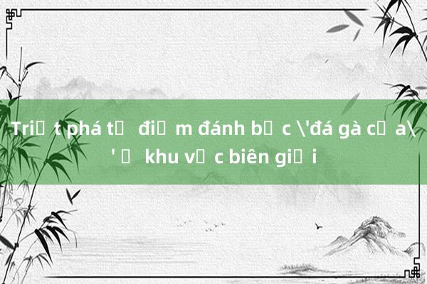 Triệt phá tụ điểm đánh bạc 'đá gà cựa' ở khu vực biên giới