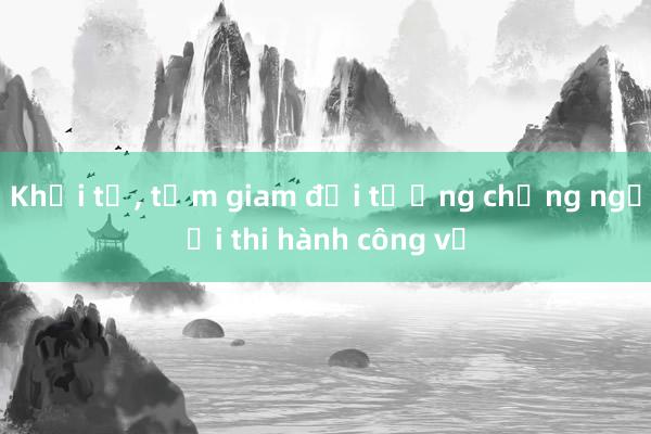 Khởi tố, tạm giam đối tượng chống người thi hành công vụ