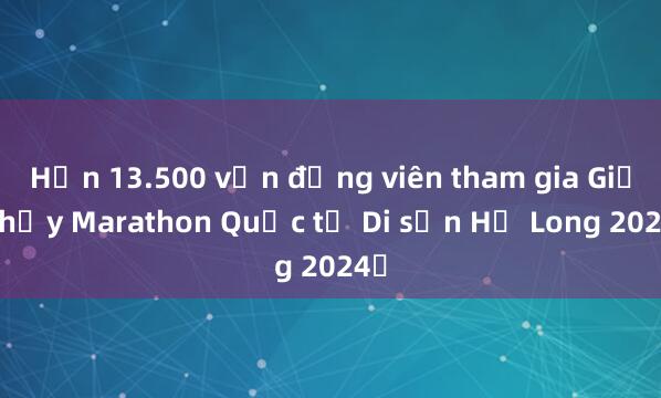 Hơn 13.500 vận động viên tham gia Giải chạy Marathon Quốc tế Di sản Hạ Long 2024​