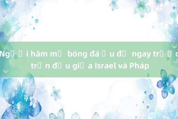 Người hâm mộ bóng đá ẩu đả ngay trước trận đấu giữa Israel và Pháp