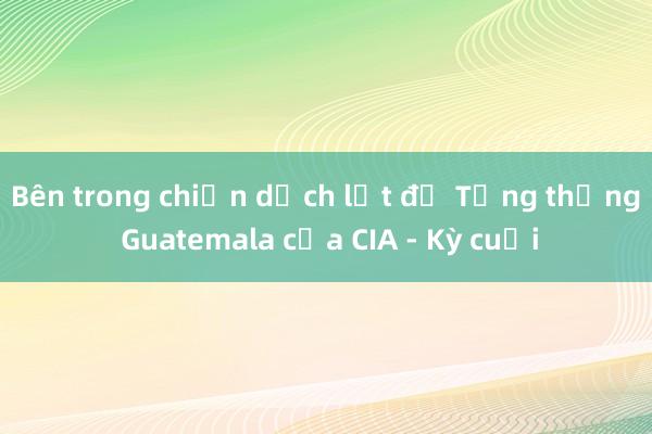 Bên trong chiến dịch lật đổ Tổng thống Guatemala của CIA - Kỳ cuối