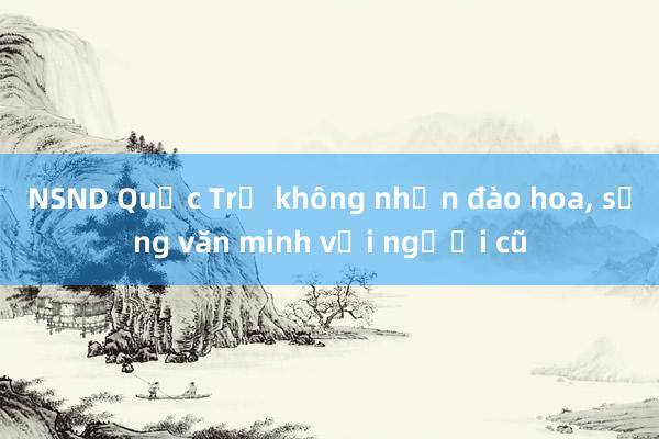 NSND Quốc Trị không nhận đào hoa, sống văn minh với người cũ