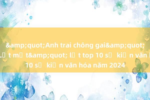 &quot;Anh trai chông gai&quot;, &quot;Lật mặt&quot; lọt top 10 sự kiện văn hóa năm 2024