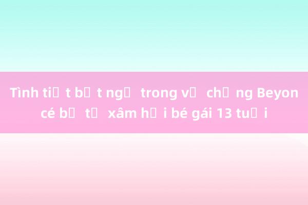 Tình tiết bất ngờ trong vụ chồng Beyoncé bị tố xâm hại bé gái 13 tuổi