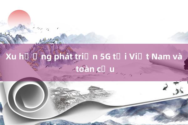 Xu hướng phát triển 5G tại Việt Nam và toàn cầu