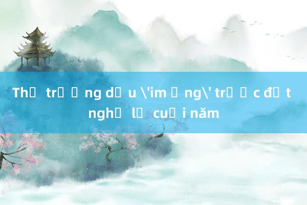 Thị trường dầu 'im ắng' trước đợt nghỉ lễ cuối năm