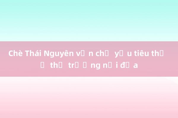 Chè Thái Nguyên vẫn chủ yếu tiêu thụ ở thị trường nội địa