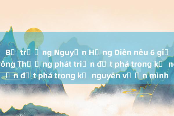 Bộ trưởng Nguyễn Hồng Diên nêu 6 giải pháp để ngành Công Thương phát triển đột phá trong kỷ nguyên vươn mình