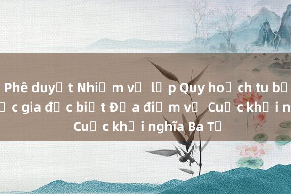 Phê duyệt Nhiệm vụ lập Quy hoạch tu bổ Di tích quốc gia đặc biệt Địa điểm về Cuộc khởi nghĩa Ba Tơ