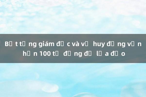 Bắt tổng giám đốc và vợ huy động vốn hơn 100 tỉ đồng để lừa đảo