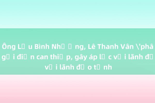 Ông Lưu Bình Nhưỡng， Lê Thanh Vân 'phân chia' gọi điện can thiệp， gây áp lực với lãnh đạo tỉnh