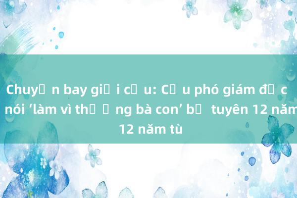 Chuyến bay giải cứu: Cựu phó giám đốc sở nói ‘làm vì thương bà con’ bị tuyên 12 năm tù