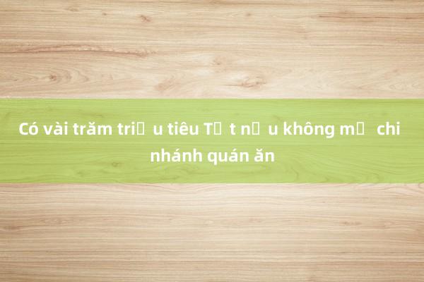 Có vài trăm triệu tiêu Tết nếu không mở chi nhánh quán ăn