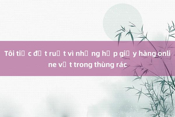 Tôi tiếc đứt ruột vì những hộp giấy hàng online vứt trong thùng rác