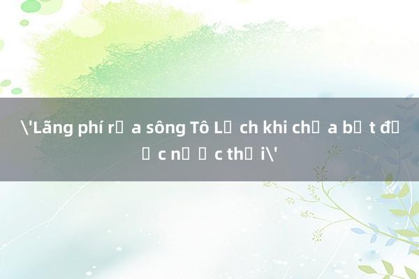 'Lãng phí rửa sông Tô Lịch khi chưa bịt được nước thải'