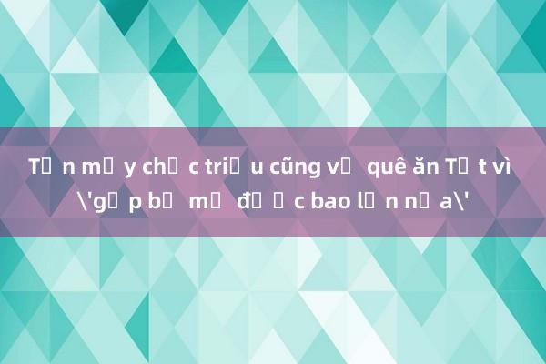 Tốn mấy chục triệu cũng về quê ăn Tết vì 'gặp bố mẹ được bao lần nữa'